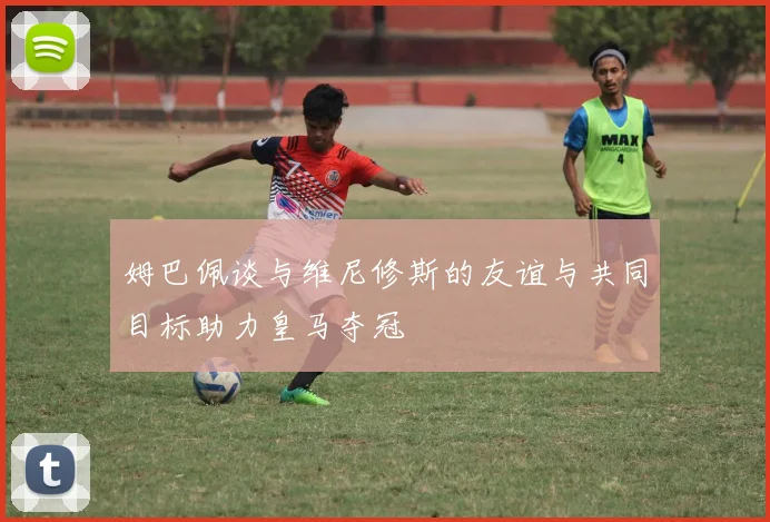 姆巴佩谈与维尼修斯的友谊与共同目标助力皇马夺冠