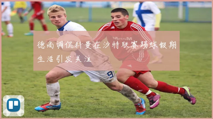 德尚调侃科曼在沙特联赛踢球假期生活引发关注