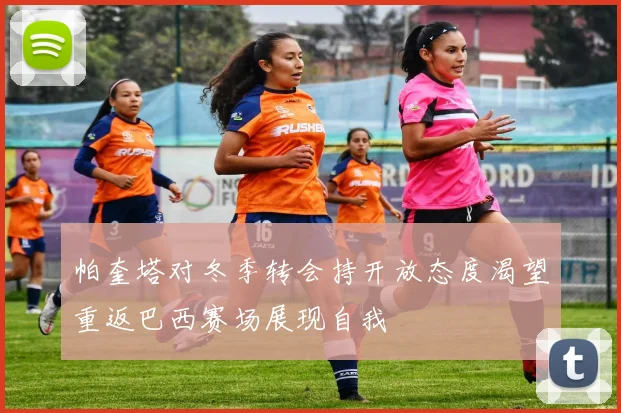 帕奎塔对冬季转会持开放态度渴望重返巴西赛场展现自我