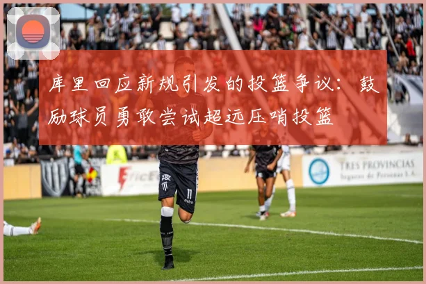 库里回应新规引发的投篮争议：鼓励球员勇敢尝试超远压哨投篮