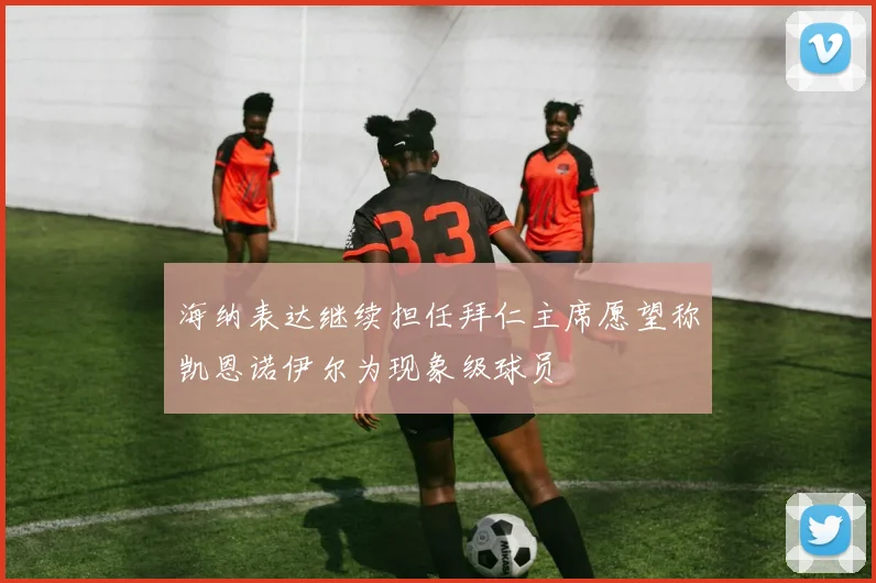 海纳表达继续担任拜仁主席愿望称凯恩诺伊尔为现象级球员