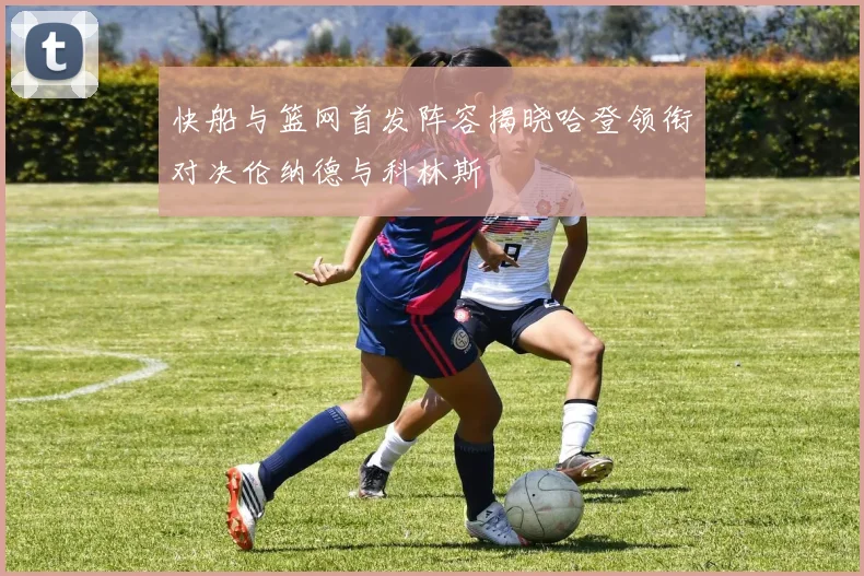 快船与篮网首发阵容揭晓哈登领衔对决伦纳德与科林斯