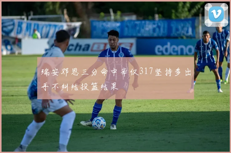 瑞安邓恩三分命中率仅317坚持多出手不纠结投篮结果