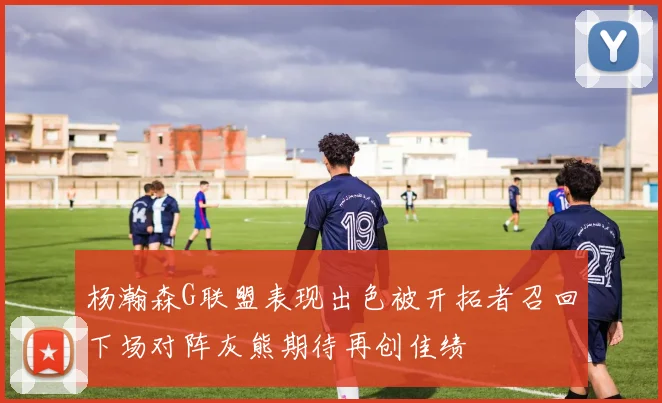 杨瀚森G联盟表现出色被开拓者召回下场对阵灰熊期待再创佳绩