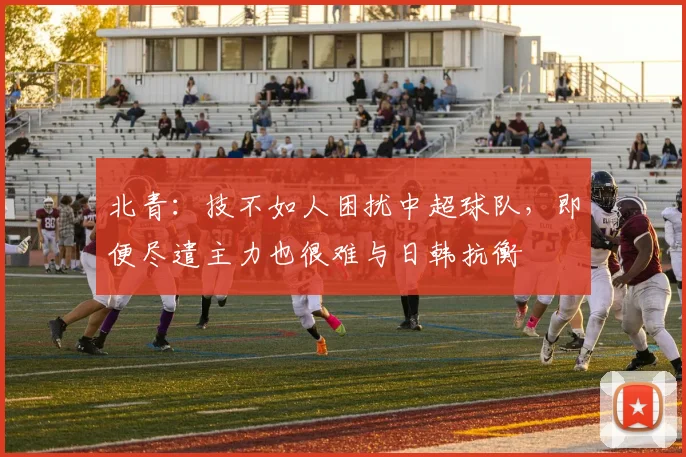 北青：技不如人困扰中超球队，即便尽遣主力也很难与日韩抗衡