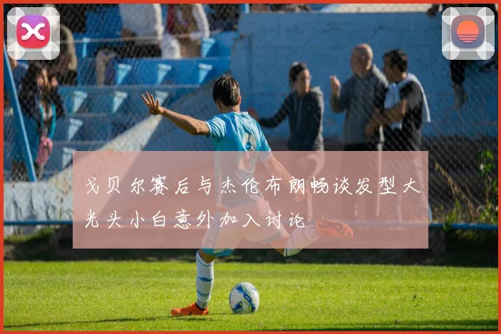 戈贝尔赛后与杰伦布朗畅谈发型大光头小白意外加入讨论
