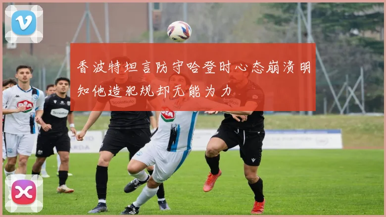 香波特坦言防守哈登时心态崩溃明知他造犯规却无能为力