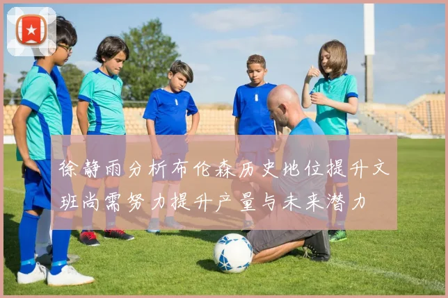 徐静雨分析布伦森历史地位提升文班尚需努力提升产量与未来潜力