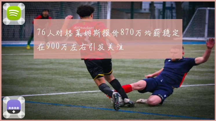 76人对格莱姆斯报价870万均薪稳定在900万左右引发关注