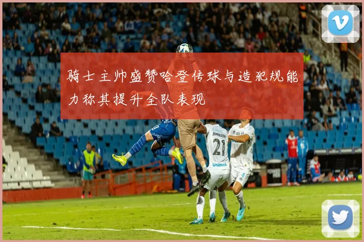 骑士主帅盛赞哈登传球与造犯规能力称其提升全队表现