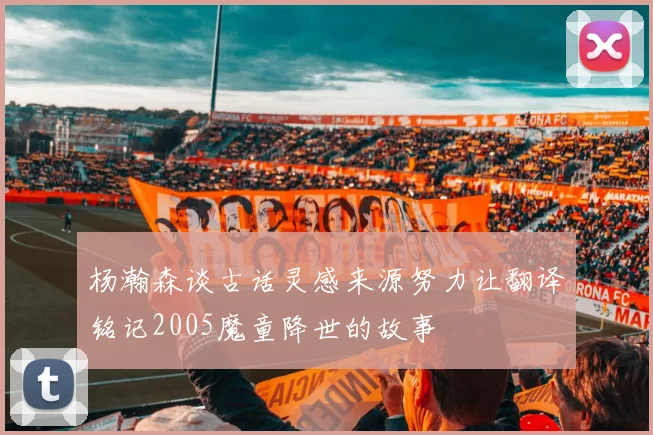 杨瀚森谈古话灵感来源努力让翻译铭记2005魔童降世的故事