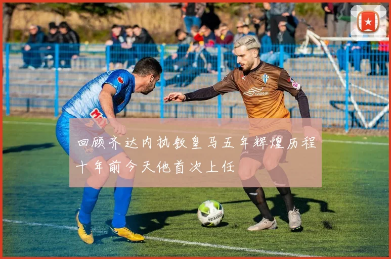 回顾齐达内执教皇马五年辉煌历程十年前今天他首次上任