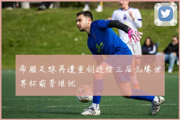 希腊足球再遭重创连续三届无缘世界杯前景堪忧