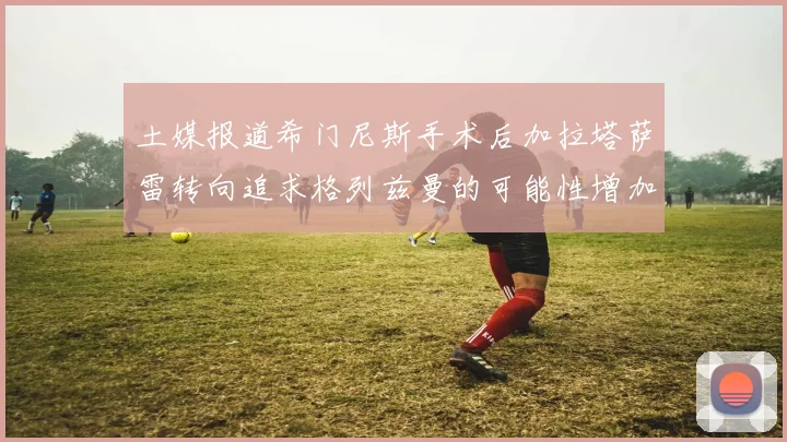 土媒报道希门尼斯手术后加拉塔萨雷转向追求格列兹曼的可能性增加