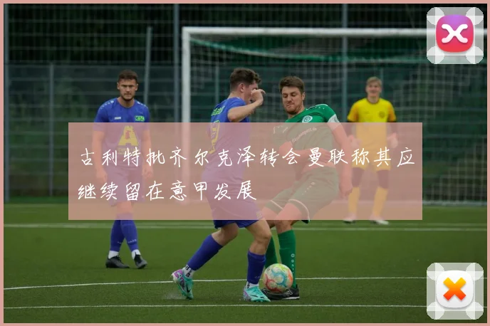 古利特批齐尔克泽转会曼联称其应继续留在意甲发展