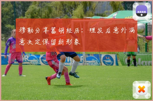 穆勒分享蓄胡经历：理发后意外满意决定保留新形象