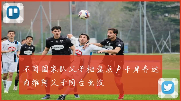 不同国家队父子档盘点卢卡库齐达内维阿父子同台竞技