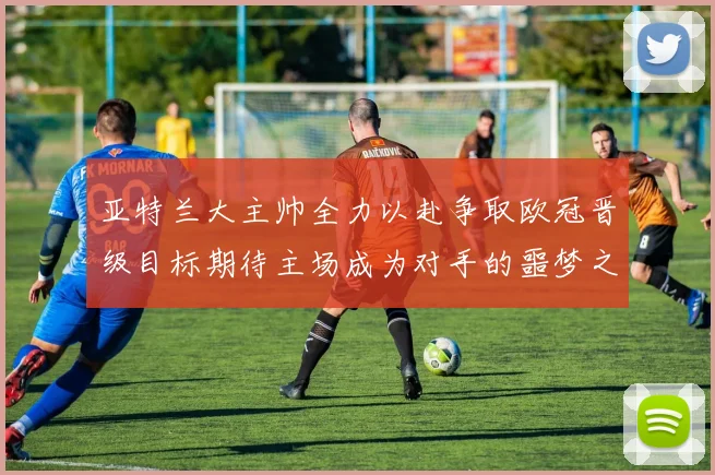 亚特兰大主帅全力以赴争取欧冠晋级目标期待主场成为对手的噩梦之地