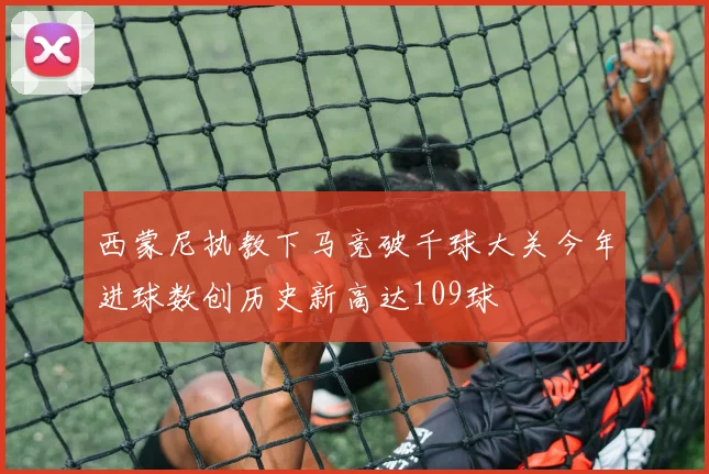 西蒙尼执教下马竞破千球大关今年进球数创历史新高达109球