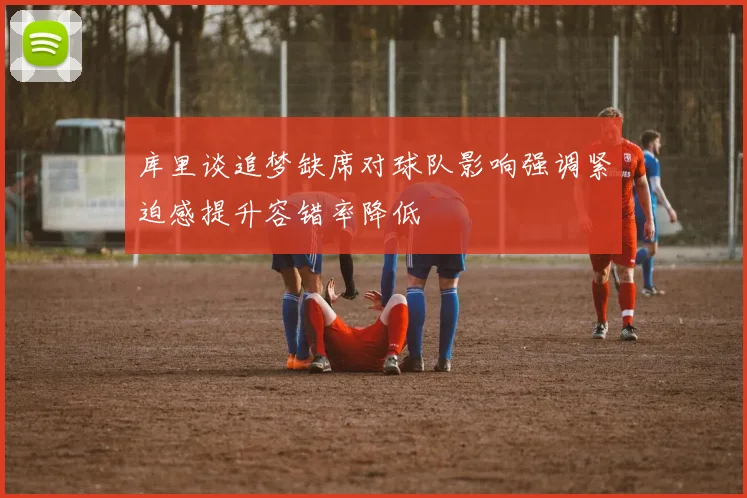 库里谈追梦缺席对球队影响强调紧迫感提升容错率降低