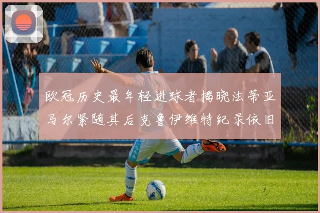 欧冠历史最年轻进球者揭晓法蒂亚马尔紧随其后克鲁伊维特纪录依旧保持