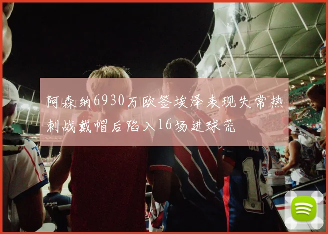 阿森纳6930万欧签埃泽表现失常热刺战戴帽后陷入16场进球荒