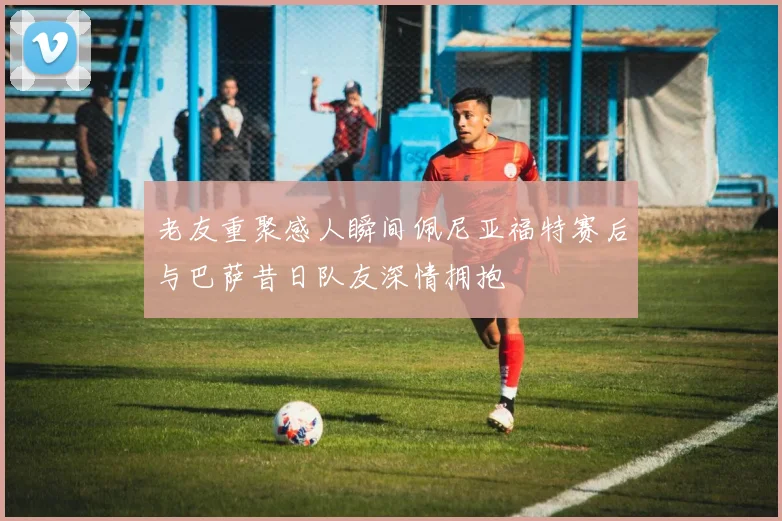 老友重聚感人瞬间佩尼亚福特赛后与巴萨昔日队友深情拥抱