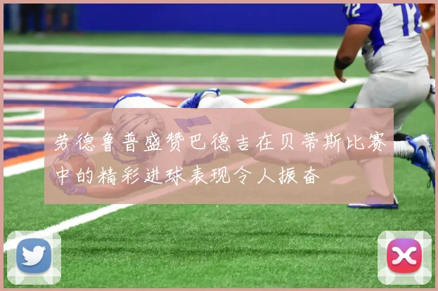 劳德鲁普盛赞巴德吉在贝蒂斯比赛中的精彩进球表现令人振奋