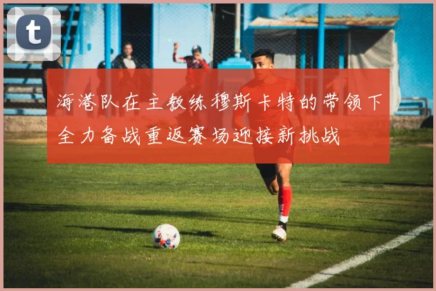 海港队在主教练穆斯卡特的带领下全力备战重返赛场迎接新挑战