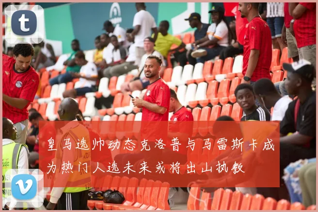 皇马选帅动态克洛普与马雷斯卡成为热门人选未来或将出山执教
