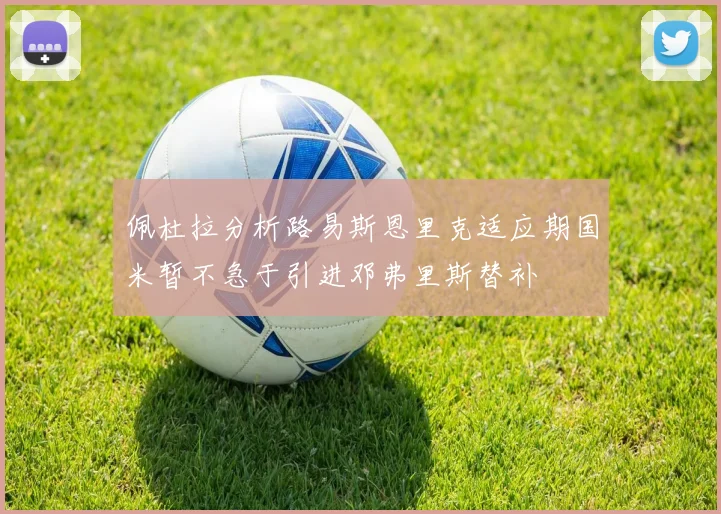佩杜拉分析路易斯恩里克适应期国米暂不急于引进邓弗里斯替补