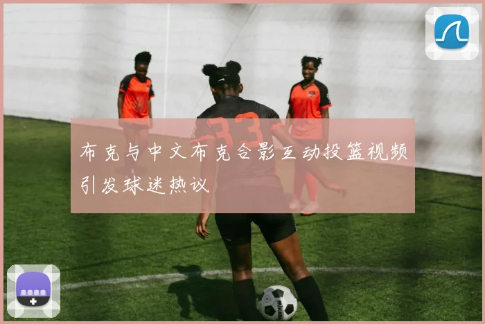 布克与中文布克合影互动投篮视频引发球迷热议