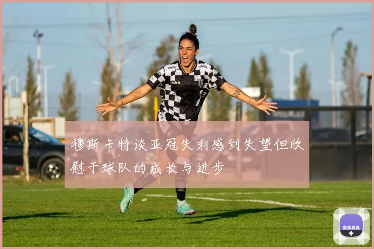 穆斯卡特谈亚冠失利感到失望但欣慰于球队的成长与进步