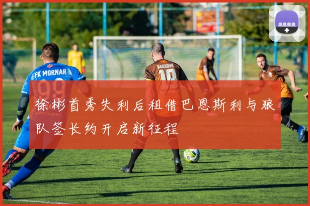 徐彬首秀失利后租借巴恩斯利与狼队签长约开启新征程
