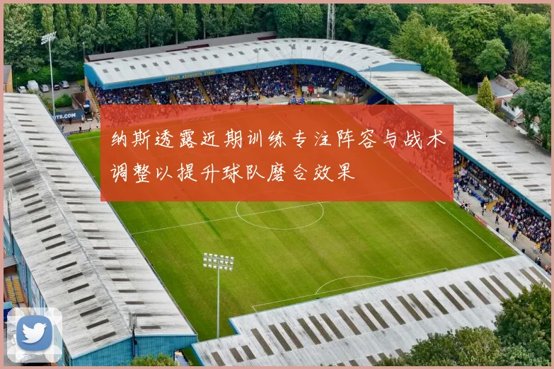 纳斯透露近期训练专注阵容与战术调整以提升球队磨合效果