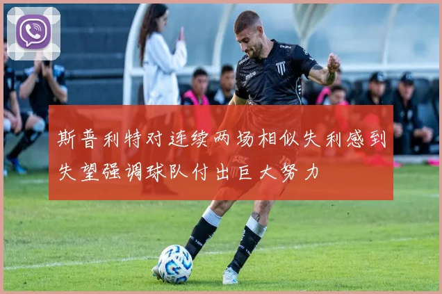 斯普利特对连续两场相似失利感到失望强调球队付出巨大努力