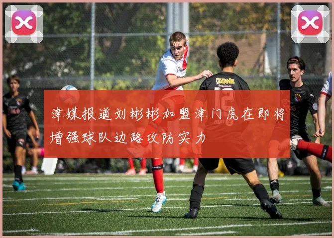 津媒报道刘彬彬加盟津门虎在即将增强球队边路攻防实力