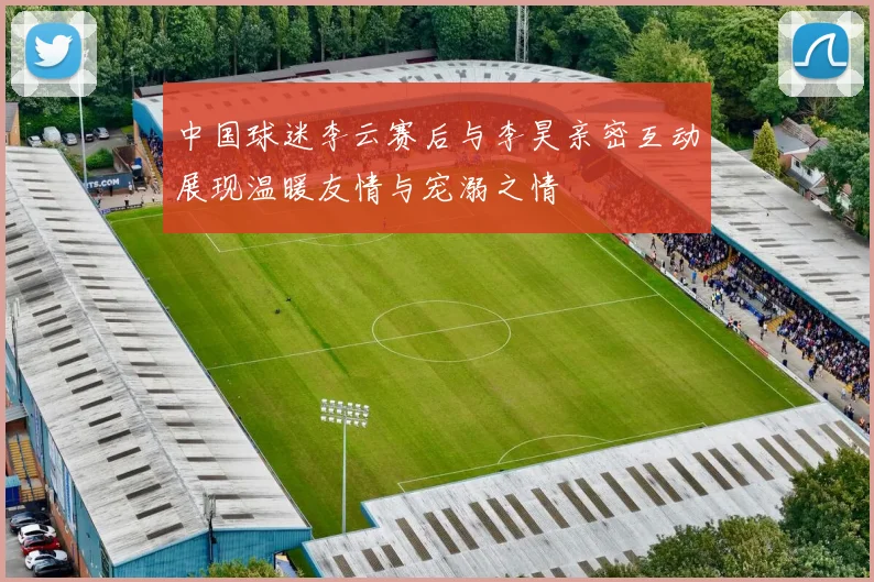 中国球迷李云赛后与李昊亲密互动展现温暖友情与宠溺之情