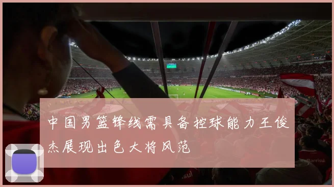 中国男篮锋线需具备控球能力王俊杰展现出色大将风范
