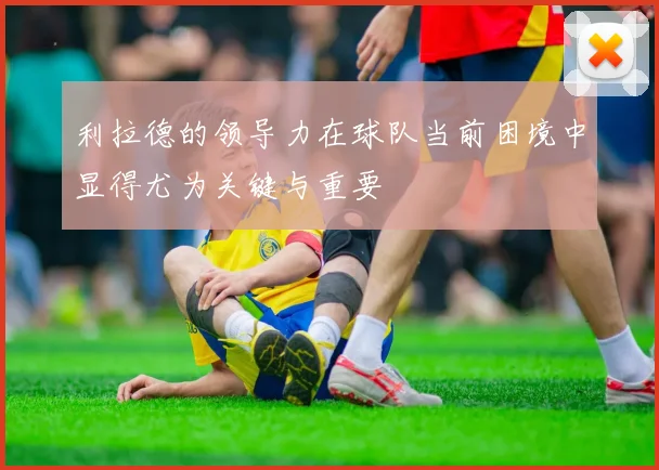 利拉德的领导力在球队当前困境中显得尤为关键与重要