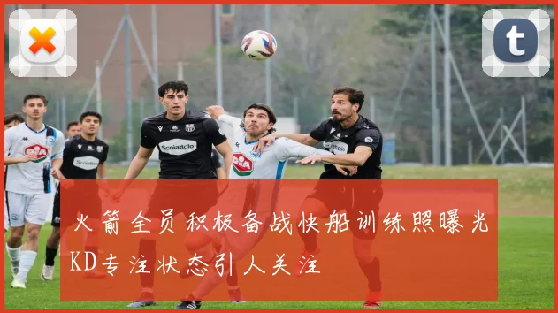 火箭全员积极备战快船训练照曝光KD专注状态引人关注