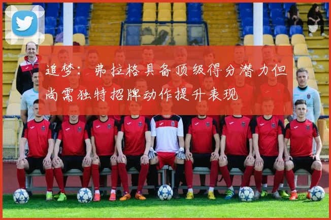 追梦：弗拉格具备顶级得分潜力但尚需独特招牌动作提升表现