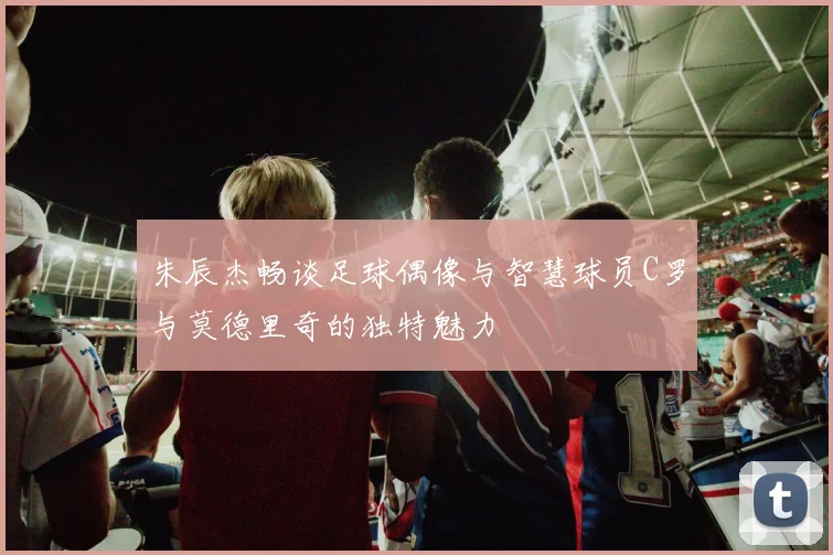 朱辰杰畅谈足球偶像与智慧球员C罗与莫德里奇的独特魅力